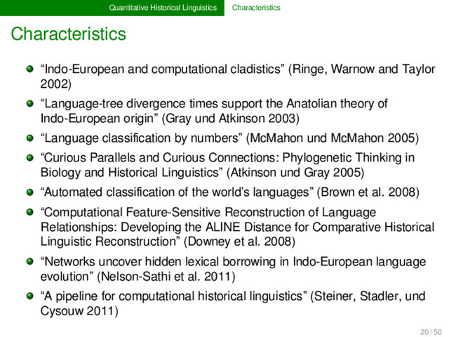 Quantitative Historical Linguistics Characteristics
Characteristics
“Indo-European and computational cladistics” (Ringe, Warnow and Taylor
2002)
“Language-tree divergence times support the Anatolian theory of
Indo-European origin” (Gray und Atkinson 2003)
“Language classiﬁcation by numbers” (McMahon und McMahon 2005)
“Curious Parallels and Curious Connections: Phylogenetic Thinking in
Biology and Historical Linguistics” (Atkinson und Gray 2005)
“Automated classiﬁcation of the world’s languages” (Brown et al. 2008)
“Computational Feature-Sensitive Reconstruction of Language
Relationships: Developing the ALINE Distance for Comparative Historical
Linguistic Reconstruction” (Downey et al. 2008)
“Networks uncover hidden lexical borrowing in Indo-European language
evolution” (Nelson-Sathi et al. 2011)
“A pipeline for computational historical linguistics” (Steiner, Stadler, und
Cysouw 2011)
20 / 50
