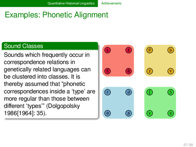 Quantitative Historical Linguistics Achievements
Examples: Phonetic Alignment
Sound Classes
Sounds which frequently occur in
correspondence relations in
genetically related languages can
be clustered into classes. It is
thereby assumed that “phonetic
correspondences inside a ‘type’ are
more regular than those between
diﬀerent ‘types’” (Dolgopolsky
1986[1964]: 35).
k g p b
ʧ ʤ f v
t d ʃ ʒ
θ ð s z
1
27 / 50
