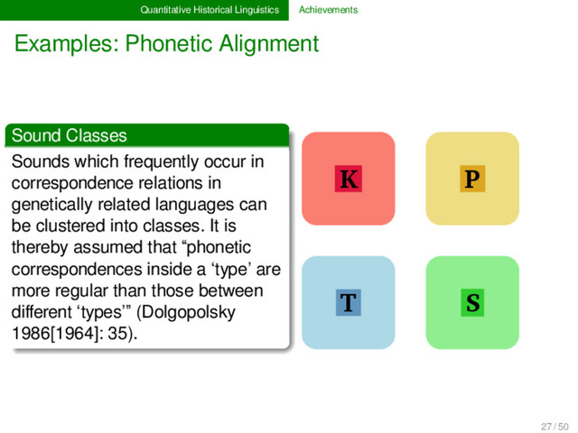 Quantitative Historical Linguistics Achievements
Examples: Phonetic Alignment
Sound Classes
Sounds which frequently occur in
correspondence relations in
genetically related languages can
be clustered into classes. It is
thereby assumed that “phonetic
correspondences inside a ‘type’ are
more regular than those between
diﬀerent ‘types’” (Dolgopolsky
1986[1964]: 35).
K
T
P
S
1
27 / 50

