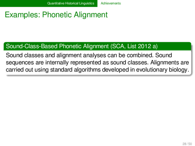 Quantitative Historical Linguistics Achievements
Examples: Phonetic Alignment
Sound-Class-Based Phonetic Alignment (SCA, List 2012 a)
Sound classes and alignment analyses can be combined. Sound
sequences are internally represented as sound classes. Alignments are
carried out using standard algorithms developed in evolutionary biology.
28 / 50
