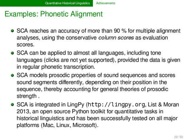 Quantitative Historical Linguistics Achievements
Examples: Phonetic Alignment
SCA reaches an accuracy of more than 90 % for multiple alignment
analyses, using the conservative column scores as evaluation
scores.
SCA can be applied to almost all languages, including tone
languages (clicks are not yet supported), provided the data is given
in regular phonetic transcription.
SCA models prosodic properties of sound sequences and scores
sound segments diﬀerently, depending on their position in the
sequence, thereby accounting for general theories of prosodic
strength .
SCA is integrated in LingPy (http://lingpy.org, List & Moran
2013, an open source Python toolkit for quantitative tasks in
historical linguistics and has been successfully tested on all major
platforms (Mac, Linux, Microsoft).
29 / 50
