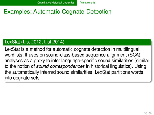 Quantitative Historical Linguistics Achievements
Examples: Automatic Cognate Detection
LexStat (List 2012, List 2014)
LexStat is a method for automatic cognate detection in multilingual
wordlists. It uses on sound-class-based sequence alignment (SCA)
analyses as a proxy to infer language-speciﬁc sound similarities (similar
to the notion of sound correspondences in historical linguistics). Using
the automatically inferred sound similarities, LexStat partitions words
into cognate sets.
30 / 50
