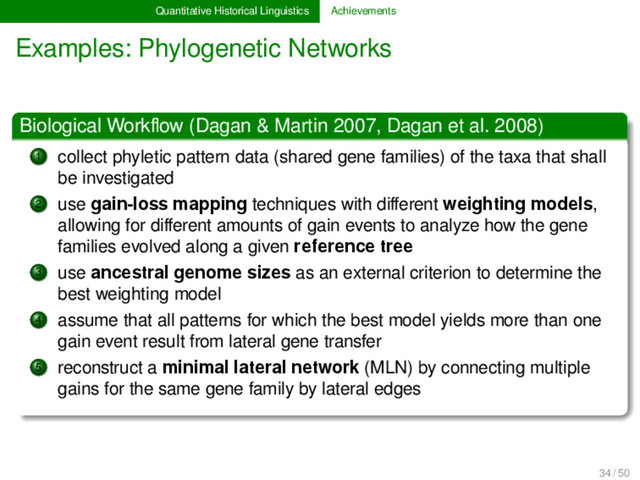 Quantitative Historical Linguistics Achievements
Examples: Phylogenetic Networks
Biological Workﬂow (Dagan & Martin 2007, Dagan et al. 2008)
1 collect phyletic pattern data (shared gene families) of the taxa that shall
be investigated
2 use gain-loss mapping techniques with diﬀerent weighting models,
allowing for diﬀerent amounts of gain events to analyze how the gene
families evolved along a given reference tree
3 use ancestral genome sizes as an external criterion to determine the
best weighting model
4 assume that all patterns for which the best model yields more than one
gain event result from lateral gene transfer
5 reconstruct a minimal lateral network (MLN) by connecting multiple
gains for the same gene family by lateral edges
34 / 50
