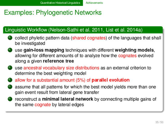 Quantitative Historical Linguistics Achievements
Examples: Phylogenetic Networks
Linguistic Workﬂow (Nelson-Sathi et al. 2011, List et al. 2014a)
1 collect phyletic pattern data (shared cognates) of the languages that shall
be investigated
2 use gain-loss mapping techniques with diﬀerent weighting models,
allowing for diﬀerent amounts of to analyze how the cognates evolved
along a given reference tree
3 use ancestral vocabulary size distributions as an external criterion to
determine the best weighting model
4 allow for a substantial amount (5%) of parallel evolution
5 assume that all patterns for which the best model yields more than one
gain event result from lateral gene transfer
6 reconstruct a minimal lateral network by connecting multiple gains of
the same cognate by lateral edges
35 / 50
