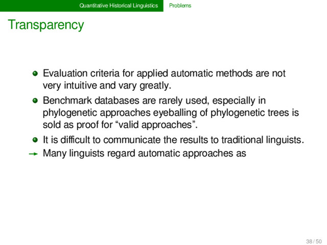 Quantitative Historical Linguistics Problems
Transparency
Evaluation criteria for applied automatic methods are not
very intuitive and vary greatly.
Benchmark databases are rarely used, especially in
phylogenetic approaches eyeballing of phylogenetic trees is
sold as proof for “valid approaches”.
It is diﬃcult to communicate the results to traditional linguists.
→ Many linguists regard automatic approaches as
38 / 50

