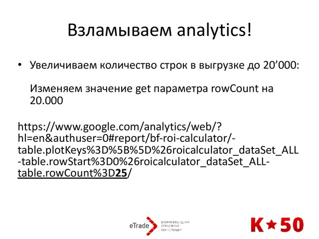 Взламываем analytics!
• Увеличиваем количество строк в выгрузке до 20’000: 
 
Изменяем значение get параметра rowCount на
20.000 
https://www.google.com/analytics/web/?
hl=en&authuser=0#report/bf-roi-calculator/-
table.plotKeys%3D%5B%5D%26roicalculator_dataSet_ALL
-table.rowStart%3D0%26roicalculator_dataSet_ALL-
table.rowCount%3D25/
