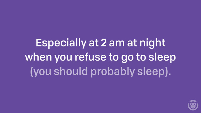 Especially at 2 am at night
when you refuse to go to sleep
(you should probably sleep).
