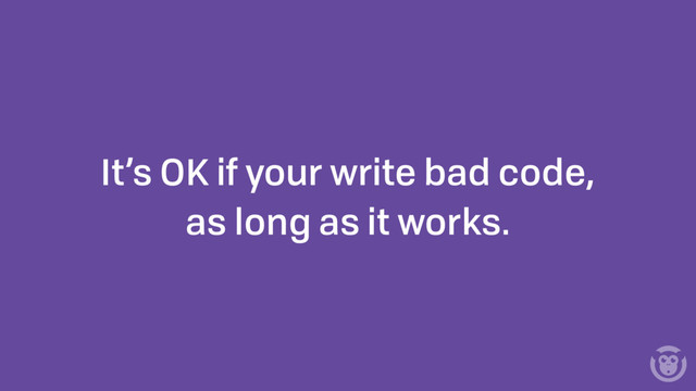 It’s OK if your write bad code,
as long as it works.
