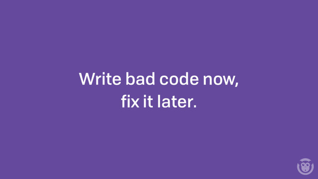 Write bad code now,
ﬁx it later.
