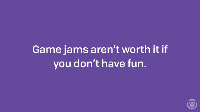 Game jams aren’t worth it if
you don’t have fun.
