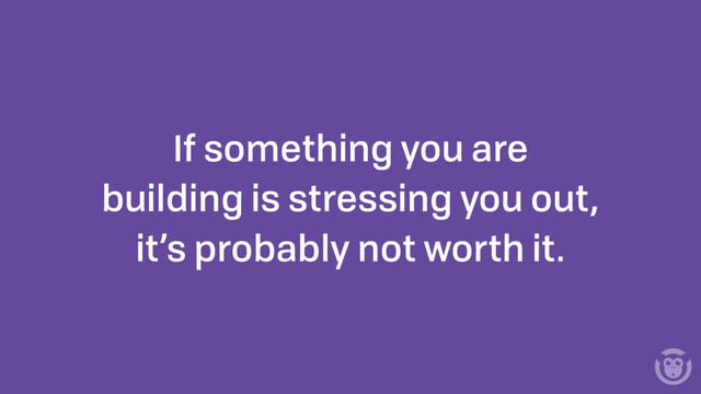 If something you are
building is stressing you out,
it’s probably not worth it.
