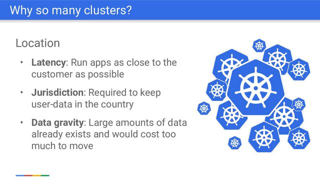 Location
• Latency: Run apps as close to the
customer as possible
• Jurisdiction: Required to keep
user-data in the country
• Data gravity: Large amounts of data
already exists and would cost too
much to move
Why so many clusters?
