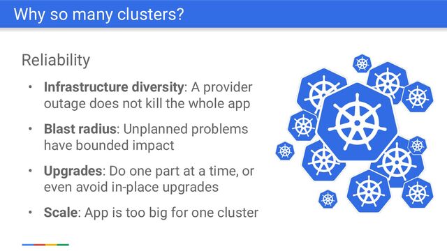 Reliability
• Infrastructure diversity: A provider
outage does not kill the whole app
• Blast radius: Unplanned problems
have bounded impact
• Upgrades: Do one part at a time, or
even avoid in-place upgrades
• Scale: App is too big for one cluster
Why so many clusters?
