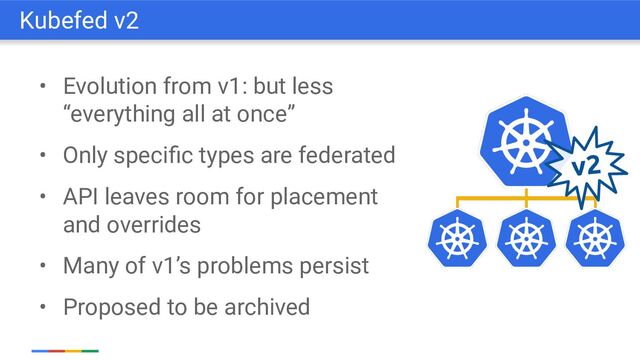 • Evolution from v1: but less
“everything all at once”
• Only speciﬁc types are federated
• API leaves room for placement
and overrides
• Many of v1’s problems persist
• Proposed to be archived
Kubefed v2
v2
