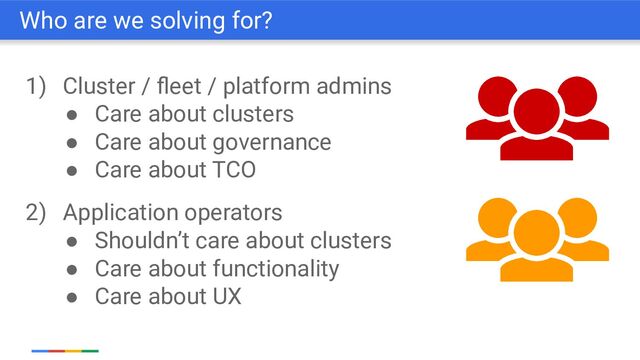 1) Cluster / ﬂeet / platform admins
● Care about clusters
● Care about governance
● Care about TCO
2) Application operators
● Shouldn’t care about clusters
● Care about functionality
● Care about UX
Who are we solving for?
