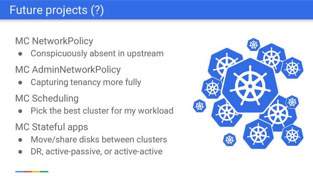 MC NetworkPolicy
● Conspicuously absent in upstream
MC AdminNetworkPolicy
● Capturing tenancy more fully
MC Scheduling
● Pick the best cluster for my workload
MC Stateful apps
● Move/share disks between clusters
● DR, active-passive, or active-active
Future projects (?)
