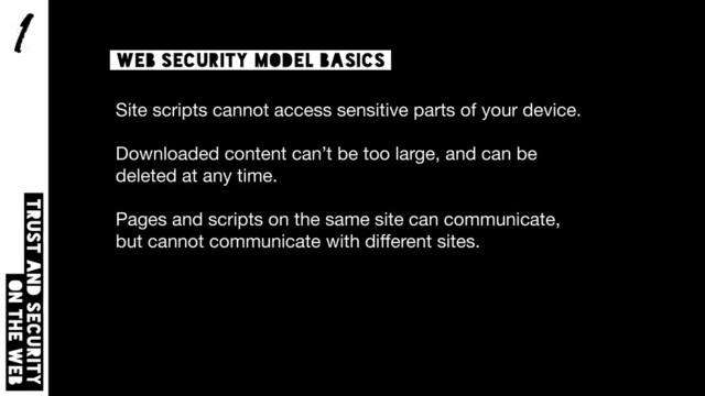 1
Trust and security  
on the web
Web security model basics
Site scripts cannot access sensitive parts of your device.

Downloaded content can’t be too large, and can be
deleted at any time.

Pages and scripts on the same site can communicate,
but cannot communicate with diﬀerent sites.
