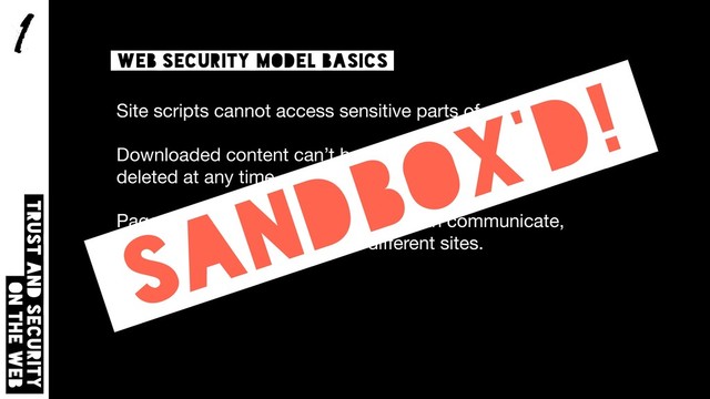 1
Trust and security  
on the web
Web security model basics
Site scripts cannot access sensitive parts of your device.

Downloaded content can’t be too large, and can be
deleted at any time.

Pages and scripts on the same site can communicate,
but cannot communicate with diﬀerent sites.
Sandbox’d!

