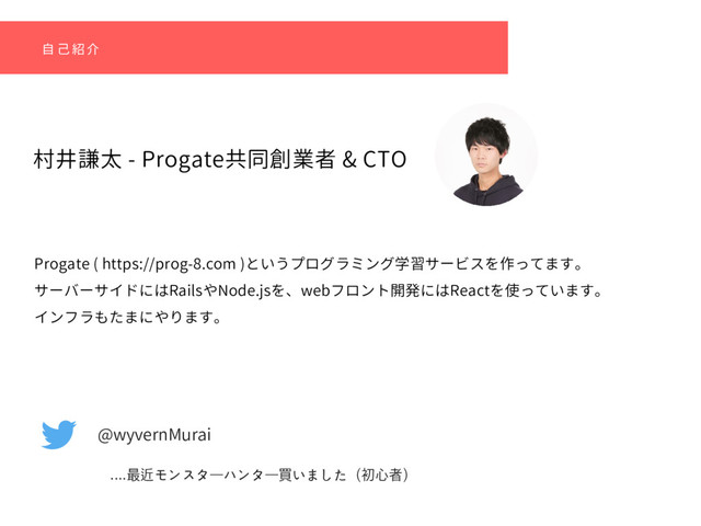 村井謙太 - Progate共同創業者 & CTO
自 己 紹 介
Progate ( https://prog-8.com )というプログラミング学習サービスを作ってます。
サーバーサイドにはRailsやNode.jsを、webフロント開発にはReactを使っています。
インフラもたまにやります。
@wyvernMurai
....最近モンスターハンター買いました（初⼼者）
