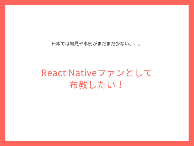 React Nativeファンとして
布教したい！
日本では知見や事例がまだまだ少ない、、、
