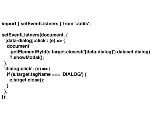 import { setEventListners } from './utils';
setEventListners(document, {
'[data-dialog]:click': (e) => {
document
.getElementById(e.target.closest('[data-dialog]').dataset.dialog)
?.showModal();
},
'dialog:click': (e) => {
if (e.target.tagName === 'DIALOG') {
e.target.close();
}
},
});
