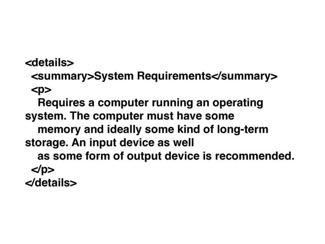 
System Requirements
<p>
Requires a computer running an operating
system. The computer must have some
memory and ideally some kind of long-term
storage. An input device as well
as some form of output device is recommended.
</p>

