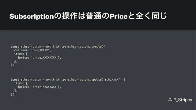 Subscriptionͷૢ࡞͸ී௨ͷPriceͱશ͘ಉ͡
const subscription = await stripe.subscriptions.create({
customer: 'cus_XXXXX',
items: [
{price: 'price_XXXXXXXX'},
],
});
const subscription = await stripe.subscriptions.update(‘sub_xxxx’, {
items: [
{price: 'price_XXXXXXXX'},
],
});
#JP_Stripes
