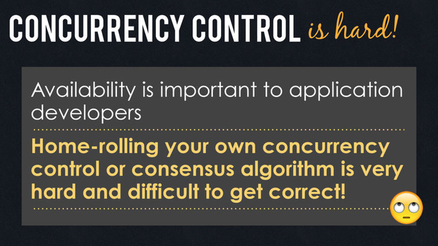 Concurrency control is hard!
Availability is important to application
developers
Home-rolling your own concurrency
control or consensus algorithm is very
hard and difficult to get correct! 
