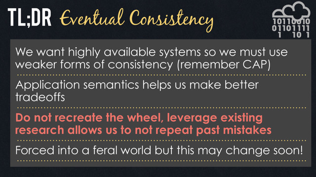 Eventual Consistency
We want highly available systems so we must use
weaker forms of consistency (remember CAP)
Application semantics helps us make better
tradeoffs
Do not recreate the wheel, leverage existing
research allows us to not repeat past mistakes
Forced into a feral world but this may change soon!
Tl;DR
