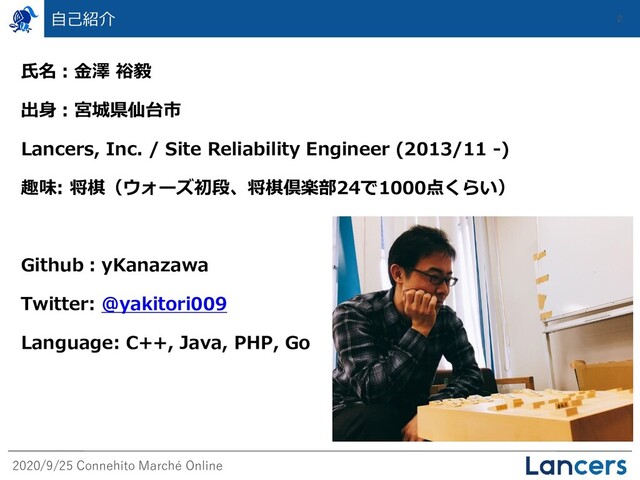 2020/9/25 Connehito Marché Online
自己紹介 2
氏名：金澤 裕毅
出身：宮城県仙台市
Lancers, Inc. / Site Reliability Engineer (2013/11 -)
趣味: 将棋（ウォーズ初段、将棋倶楽部24で1000点くらい）
Github：yKanazawa
Twitter: @yakitori009
Language: C++, Java, PHP, Go
