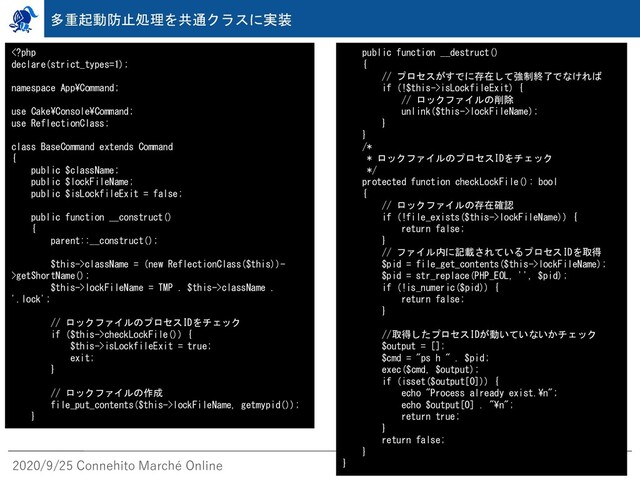 2020/9/25 Connehito Marché Online
多重起動防止処理を共通クラスに実装
className = (new ReflectionClass($this))-
>getShortName();
$this->lockFileName = TMP . $this->className .
'.lock';
// ロックファイルのプロセスIDをチェック
if ($this->checkLockFile()) {
$this->isLockfileExit = true;
exit;
}
// ロックファイルの作成
file_put_contents($this->lockFileName, getmypid());
}
public function __destruct()
{
// プロセスがすでに存在して強制終了でなければ
if (!$this->isLockfileExit) {
// ロックファイルの削除
unlink($this->lockFileName);
}
}
/*
* ロックファイルのプロセスIDをチェック
*/
protected function checkLockFile(): bool
{
// ロックファイルの存在確認
if (!file_exists($this->lockFileName)) {
return false;
}
// ファイル内に記載されているプロセスIDを取得
$pid = file_get_contents($this->lockFileName);
$pid = str_replace(PHP_EOL, '', $pid);
if (!is_numeric($pid)) {
return false;
}
//取得したプロセスIDが動いていないかチェック
$output = [];
$cmd = "ps h " . $pid;
exec($cmd, $output);
if (isset($output[0])) {
echo "Process already exist.¥n";
echo $output[0] . "¥n";
return true;
}
return false;
}
}
