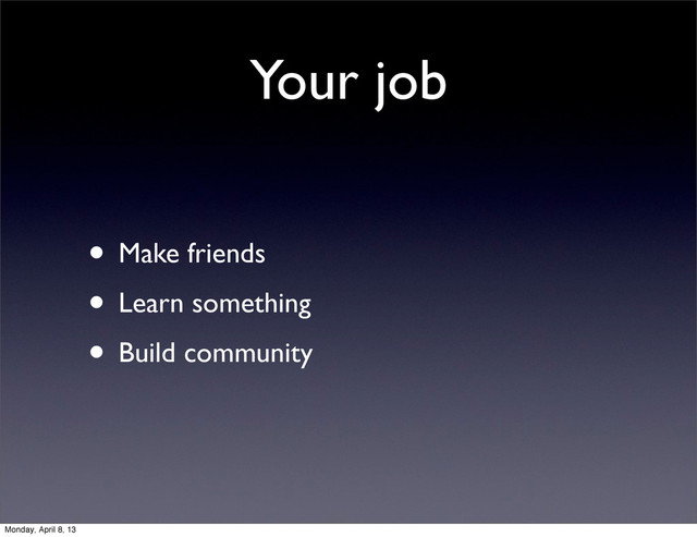 Your job
• Make friends
• Learn something
• Build community
Monday, April 8, 13
