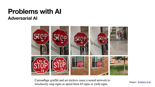Problems with AI
Adversarial AI
Images: Evtimov et al
Camouﬂage grafﬁti and art stickers cause a neural network to
misclassify stop signs as speed limit 45 signs or yield signs.
