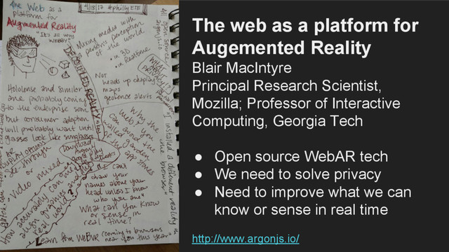 The web as a platform for
Augemented Reality
Blair MacIntyre
Principal Research Scientist,
Mozilla; Professor of Interactive
Computing, Georgia Tech
● Open source WebAR tech
● We need to solve privacy
● Need to improve what we can
know or sense in real time
http://www.argonjs.io/
