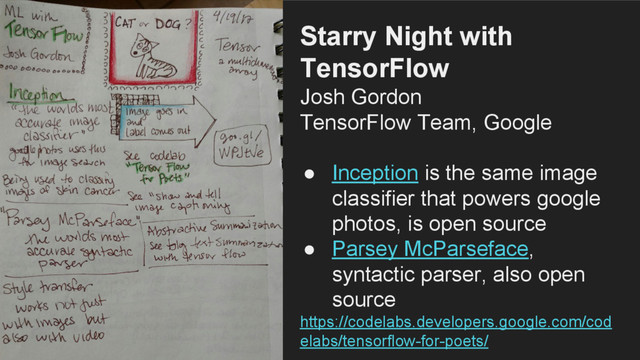 Starry Night with
TensorFlow
Josh Gordon
TensorFlow Team, Google
● Inception is the same image
classifier that powers google
photos, is open source
● Parsey McParseface,
syntactic parser, also open
source
https://codelabs.developers.google.com/cod
elabs/tensorflow-for-poets/
