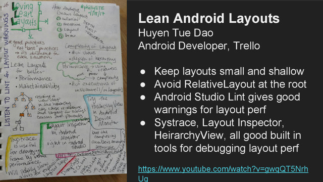 Lean Android Layouts
Huyen Tue Dao
Android Developer, Trello
● Keep layouts small and shallow
● Avoid RelativeLayout at the root
● Android Studio Lint gives good
warnings for layout perf
● Systrace, Layout Inspector,
HeirarchyView, all good built in
tools for debugging layout perf
https://www.youtube.com/watch?v=gwqQT5Nrh
Ug
