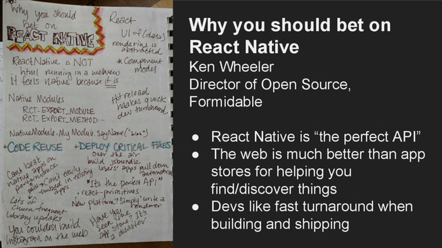 Why you should bet on
React Native
Ken Wheeler
Director of Open Source,
Formidable
● React Native is “the perfect API”
● The web is much better than app
stores for helping you
find/discover things
● Devs like fast turnaround when
building and shipping
