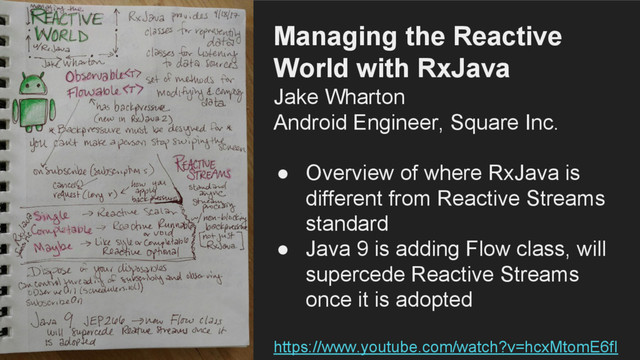 Managing the Reactive
World with RxJava
Jake Wharton
Android Engineer, Square Inc.
● Overview of where RxJava is
different from Reactive Streams
standard
● Java 9 is adding Flow class, will
supercede Reactive Streams
once it is adopted
https://www.youtube.com/watch?v=hcxMtomE6fI
