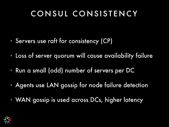 C O N S U L C O N S I S T E N C Y
• Servers use raft for consistency (CP)
• Loss of server quorum will cause availability failure
• Run a small (odd) number of servers per DC
• Agents use LAN gossip for node failure detection
• WAN gossip is used across DCs, higher latency
