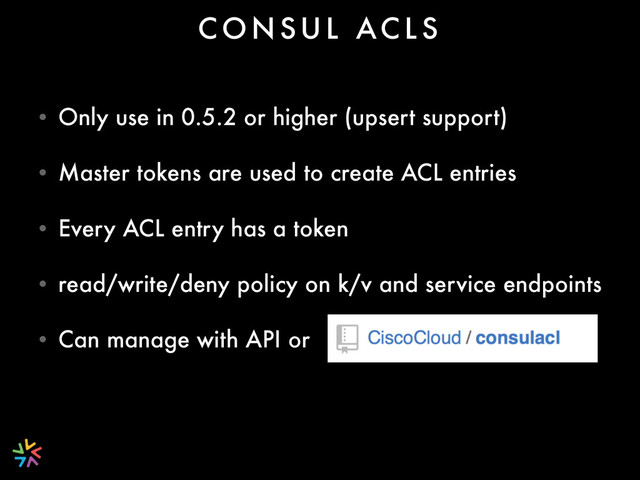 • Only use in 0.5.2 or higher (upsert support)
• Master tokens are used to create ACL entries
• Every ACL entry has a token
• read/write/deny policy on k/v and service endpoints
• Can manage with API or
C O N S U L AC L S
