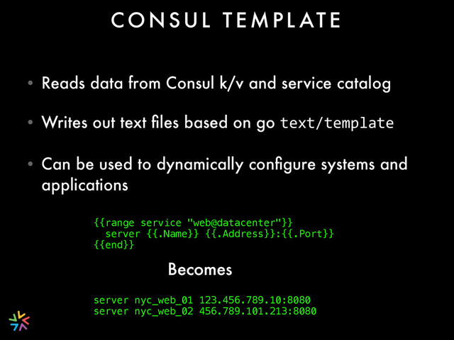 • Reads data from Consul k/v and service catalog
• Writes out text ﬁles based on go text/template
• Can be used to dynamically conﬁgure systems and
applications
C O N S U L T E M P L AT E
{{range service "web@datacenter"}} 
server {{.Name}} {{.Address}}:{{.Port}} 
{{end}}
 
server nyc_web_01 123.456.789.10:8080 
server nyc_web_02 456.789.101.213:8080
Becomes
