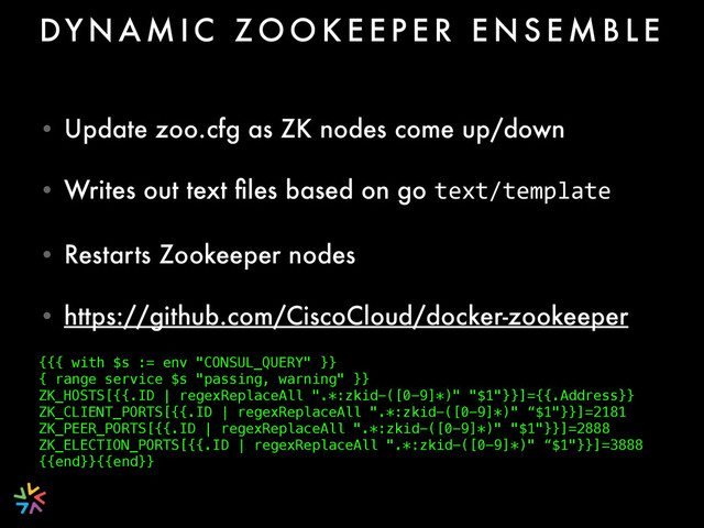 • Update zoo.cfg as ZK nodes come up/down
• Writes out text ﬁles based on go text/template
• Restarts Zookeeper nodes
• https://github.com/CiscoCloud/docker-zookeeper 
DY N A M I C Z O O K E E P E R E N S E M B L E
{{{ with $s := env "CONSUL_QUERY" }} 
{ range service $s "passing, warning" }} 
ZK_HOSTS[{{.ID | regexReplaceAll ".*:zkid-([0-9]*)" "$1"}}]={{.Address}} 
ZK_CLIENT_PORTS[{{.ID | regexReplaceAll ".*:zkid-([0-9]*)" “$1"}}]=2181
ZK_PEER_PORTS[{{.ID | regexReplaceAll ".*:zkid-([0-9]*)" "$1"}}]=2888 
ZK_ELECTION_PORTS[{{.ID | regexReplaceAll ".*:zkid-([0-9]*)" “$1"}}]=3888
{{end}}{{end}}
