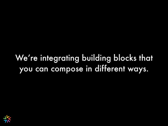 We’re integrating building blocks that
you can compose in different ways.
