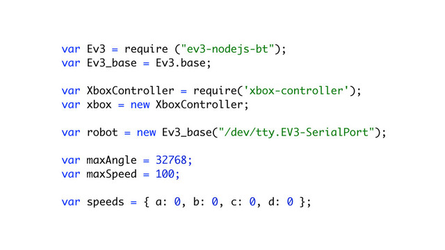 !
var Ev3 = require ("ev3-nodejs-bt"); 
var Ev3_base = Ev3.base; 
 
var XboxController = require('xbox-controller'); 
var xbox = new XboxController; 
 
var robot = new Ev3_base("/dev/tty.EV3-SerialPort"); 
 
var maxAngle = 32768; 
var maxSpeed = 100; 
 
var speeds = { a: 0, b: 0, c: 0, d: 0 };
