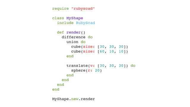 require "rubyscad"!
!
class MyShape!
include RubyScad!
!
def render()!
difference do!
union do!
cube(size: [30, 30, 30])!
cube(size: [60, 10, 10])!
end!
!
translate(v: [30, 30, 30]) do!
sphere(r: 20)!
end!
end!
end!
end!
!
MyShape.new.render
