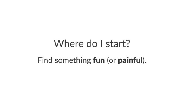 Where%do%I%start?
Find%something%fun%(or%painful).
