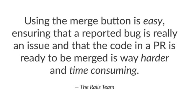 Using&the&merge&bu.on&is&easy,&
ensuring&that&a&reported&bug&is&really&
an&issue&and&that&the&code&in&a&PR&is&
ready&to&be&merged&is&way&harder&
and&(me*consuming.
—*The*Rails*Team
