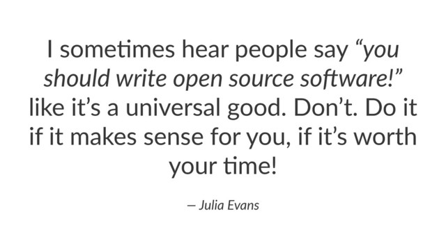 I"some'mes"hear"people"say"“you%
should%write%open%source%so2ware!”"
like"it’s"a"universal"good."Don’t."Do"it"
if"it"makes"sense"for"you,"if"it’s"worth"
your"'me!
—%Julia%Evans
