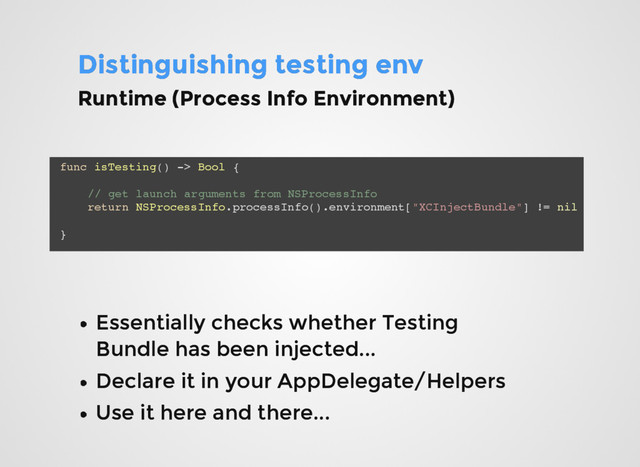 Distinguishing testing env
Distinguishing testing env
func isTesting() -> Bool {
// get launch arguments from NSProcessInfo
return NSProcessInfo.processInfo().environment["XCInjectBundle"] != nil
}
Essentially checks whether Testing
Essentially checks whether Testing
Bundle has been injected...
Bundle has been injected...
Declare it in your AppDelegate/Helpers
Declare it in your AppDelegate/Helpers
Use it here and there...
Use it here and there...
Runtime (Process Info Environment)
Runtime (Process Info Environment)
