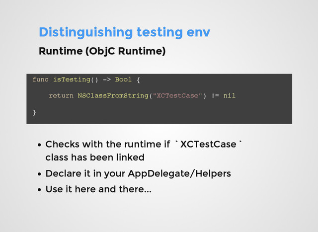 Distinguishing testing env
Distinguishing testing env
func isTesting() -> Bool {
return NSClassFromString("XCTestCase") != nil
}
Checks with the runtime if `XCTestCase`
Checks with the runtime if `XCTestCase`
class has been linked
class has been linked
Declare it in your AppDelegate/Helpers
Declare it in your AppDelegate/Helpers
Use it here and there...
Use it here and there...
Runtime (ObjC Runtime)
Runtime (ObjC Runtime)
